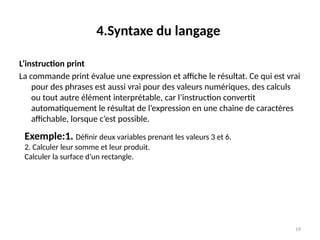 19
4.Syntaxe du langage
L’instruction print
La commande print évalue une expression et affiche le résultat. Ce qui est vrai
pour des phrases est aussi vrai pour des valeurs numériques, des calculs
ou tout autre élément interprétable, car l’instruction convertit
automatiquement le résultat de l’expression en une chaîne de caractères
affichable, lorsque c’est possible.
Exemple:1. Définir deux variables prenant les valeurs 3 et 6.
2. Calculer leur somme et leur produit.
Calculer la surface d’un rectangle.
 