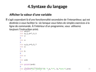21
4.Syntaxe du langage
Il s’agit cependant là d’une fonctionnalité secondaire de l’interpréteur, qui est
destinée à vous faciliter la vie lorsque vous faites de simples exercices à la
ligne de commande. À l’intérieur d’un programme, vous utiliserez
toujours l’instruction print:
Afficher la valeur d’une variable
 