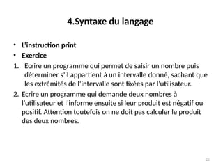 22
4.Syntaxe du langage
• L’instruction print
• Exercice
1. Ecrire un programme qui permet de saisir un nombre puis
déterminer s’il appartient à un intervalle donné, sachant que
les extrémités de l’intervalle sont fixées par l’utilisateur.
2. Ecrire un programme qui demande deux nombres à
l’utilisateur et l’informe ensuite si leur produit est négatif ou
positif. Attention toutefois on ne doit pas calculer le produit
des deux nombres.
 