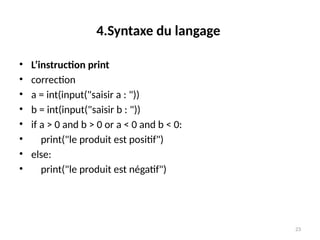 23
4.Syntaxe du langage
• L’instruction print
• correction
• a = int(input("saisir a : "))
• b = int(input("saisir b : "))
• if a > 0 and b > 0 or a < 0 and b < 0:
• print("le produit est positif")
• else:
• print("le produit est négatif")
 