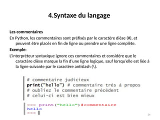 24
4.Syntaxe du langage
Les commentaires
En Python, les commentaires sont préfixés par le caractère dièse (#), et
peuvent être placés en fin de ligne ou prendre une ligne complète.
Exemple:
L’interpréteur syntaxique ignore ces commentaires et considère que le
caractère dièse marque la fin d’une ligne logique, sauf lorsqu’elle est liée à
la ligne suivante par le caractère antislash ().
 