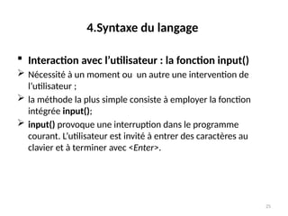 25
4.Syntaxe du langage
 Interaction avec l’utilisateur : la fonction input()
 Nécessité à un moment ou un autre une intervention de
l’utilisateur ;
 la méthode la plus simple consiste à employer la fonction
intégrée input();
 input() provoque une interruption dans le programme
courant. L’utilisateur est invité à entrer des caractères au
clavier et à terminer avec <Enter>.
 