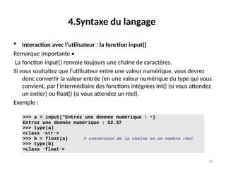 29
4.Syntaxe du langage
 Interaction avec l’utilisateur : la fonction input()
Remarque importante •
La fonction input() renvoie toujours une chaîne de caractères.
Si vous souhaitez que l’utilisateur entre une valeur numérique, vous devrez
donc convertir la valeur entrée (en une valeur numérique du type qui vous
convient, par l’intermédiaire des fonctions intégrées int() (si vous attendez
un entier) ou float() (si vous attendez un réel).
Exemple :
 