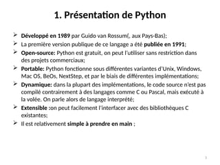 3
1. Présentation de Python
 Développé en 1989 par Guido van Rossum(, aux Pays-Bas);
 La première version publique de ce langage a été publiée en 1991;
 Open-source: Python est gratuit, on peut l’utiliser sans restriction dans
des projets commerciaux;
 Portable: Python fonctionne sous différentes variantes d’Unix, Windows,
Mac OS, BeOs, NextStep, et par le biais de différentes implémentations;
 Dynamique: dans la plupart des implémentations, le code source n’est pas
compilé contrairement à des langages comme C ou Pascal, mais exécuté à
la volée. On parle alors de langage interprété;
 Extensible :on peut facilement l’interfacer avec des bibliothèques C
existantes;
 Il est relativement simple à prendre en main ;
 