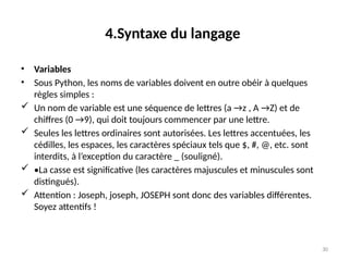 30
4.Syntaxe du langage
• Variables
• Sous Python, les noms de variables doivent en outre obéir à quelques
règles simples :
 Un nom de variable est une séquence de lettres (a →z , A →Z) et de
chiffres (0 →9), qui doit toujours commencer par une lettre.
 Seules les lettres ordinaires sont autorisées. Les lettres accentuées, les
cédilles, les espaces, les caractères spéciaux tels que $, #, @, etc. sont
interdits, à l’exception du caractère _ (souligné).
 •La casse est significative (les caractères majuscules et minuscules sont
distingués).
 Attention : Joseph, joseph, JOSEPH sont donc des variables différentes.
Soyez attentifs !
 