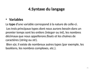 31
4.Syntaxe du langage
• Variables
Le type d’une variable correspond à la nature de celle-ci.
Les trois principaux types dont nous aurons besoin dans un
premier temps sont les entiers (integer ou int), les nombres
décimaux que nous appellerons floats et les chaînes de
caractères (string ou str).
Bien sûr, il existe de nombreux autres types (par exemple, les
booléens, les nombres complexes, etc.).
 