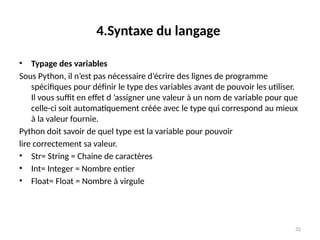 32
4.Syntaxe du langage
• Typage des variables
Sous Python, il n’est pas nécessaire d’écrire des lignes de programme
spécifiques pour définir le type des variables avant de pouvoir les utiliser.
Il vous suffit en effet d ’assigner une valeur à un nom de variable pour que
celle-ci soit automatiquement créée avec le type qui correspond au mieux
à la valeur fournie.
Python doit savoir de quel type est la variable pour pouvoir
lire correctement sa valeur.
• Str= String = Chaine de caractères
• Int= Integer = Nombre entier
• Float= Float = Nombre à virgule
 