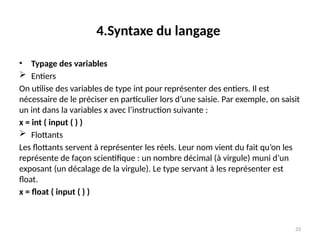 33
4.Syntaxe du langage
• Typage des variables
 Entiers
On utilise des variables de type int pour représenter des entiers. Il est
nécessaire de le préciser en particulier lors d’une saisie. Par exemple, on saisit
un int dans la variables x avec l’instruction suivante :
x = int ( input ( ) )
 Flottants
Les flottants servent à représenter les réels. Leur nom vient du fait qu’on les
représente de façon scientifique : un nombre décimal (à virgule) muni d’un
exposant (un décalage de la virgule). Le type servant à les représenter est
float.
x = float ( input ( ) )
 