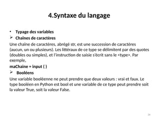 34
4.Syntaxe du langage
• Typage des variables
 Chaînes de caractères
Une chaîne de caractères, abrégé str, est une succession de caractères
(aucun, un ou plusieurs). Les littéraux de ce type se délimitent par des quotes
(doubles ou simples), et l’instruction de saisie s’écrit sans le <type>. Par
exemple,
maChaine = input ( )
 Booléens
Une variable booléenne ne peut prendre que deux valeurs : vrai et faux. Le
type booléen en Python est bool et une variable de ce type peut prendre soit
la valeur True, soit la valeur False.
 