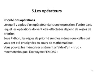 42
Priorité des opérations
Lorsqu’il y a plus d’un opérateur dans une expression, l’ordre dans
lequel les opérations doivent être effectuées dépend de règles de
priorité.
Sous Python, les règles de priorité sont les mêmes que celles qui
vous ont été enseignées au cours de mathématique.
Vous pouvez les mémoriser aisément à l’aide d’un « truc »
mnémotechnique, l’acronyme PEMDAS :
5.Les opérateurs
 