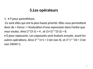43
1. • P pour parenthèses.
Ce sont elles qui ont la plus haute priorité. Elles vous permettent
donc de « forcer » l’évaluation d’une expression dans l’ordre que
vous voulez. Ainsi 2*(3-1) = 4 , et (1+1)**(5-2) = 8.
• E pour exposants. Les exposants sont évalués ensuite, avant les
autres opérations. Ainsi 2**1+1 = 3 (et non 4), et 3*1**10 = 3 (et
non 59049 !).
5.Les opérateurs
 