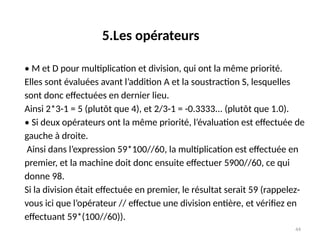 44
• M et D pour multiplication et division, qui ont la même priorité.
Elles sont évaluées avant l’addition A et la soustraction S, lesquelles
sont donc effectuées en dernier lieu.
Ainsi 2*3-1 = 5 (plutôt que 4), et 2/3-1 = -0.3333... (plutôt que 1.0).
• Si deux opérateurs ont la même priorité, l’évaluation est effectuée de
gauche à droite.
Ainsi dans l’expression 59*100//60, la multiplication est effectuée en
premier, et la machine doit donc ensuite effectuer 5900//60, ce qui
donne 98.
Si la division était effectuée en premier, le résultat serait 59 (rappelez-
vous ici que l’opérateur // effectue une division entière, et vérifiez en
effectuant 59*(100//60)).
5.Les opérateurs
 