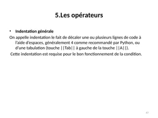47
5.Les opérateurs
• Indentation générale
On appelle indentation le fait de décaler une ou plusieurs lignes de code à
l’aide d’espaces, généralement 4 comme recommandé par Python, ou
d’une tabulation (touche ||Tab|| à gauche de la touche ||A||).
Cette indentation est requise pour le bon fonctionnement de la condition.
 