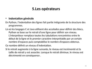 48
5.Les opérateurs
• Indentation générale
En Python, l’indentation des lignes fait partie intégrante de la structure des
programmes.
Là où les langages C et Java utilisent des accolades pour définir des blocs,
Python se base sur le retrait d’une ligne pour définir son niveau.
L’interpréteur remplace toutes les tabulations rencontrées entre le
début de la ligne et le premier caractère interprétable par un certain
nombre d’espaces puis comptabilise le nombre d’espaces obtenus.
Ce nombre définit un niveau d’indentation.
Si le retrait augmente à la ligne suivante, le niveau est incrémenté et la
taille de retrait y est associée. Lorsque le retrait diminue, le niveau est
décrémenté en conséquence .
 