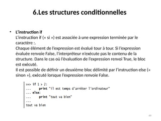 49
6.Les structures conditionnelles
• L’instruction if
L’instruction if (« si ») est associée à une expression terminée par le
caractère :.
Chaque élément de l’expression est évalué tour à tour. Si l’expression
évaluée renvoie False, l’interpréteur n’exécute pas le contenu de la
structure. Dans le cas où l’évaluation de l’expression renvoi True, le bloc
est exécuté.
Il est possible de définir un deuxième bloc délimité par l’instruction else («
sinon »), exécuté lorsque l’expression renvoie False.
 