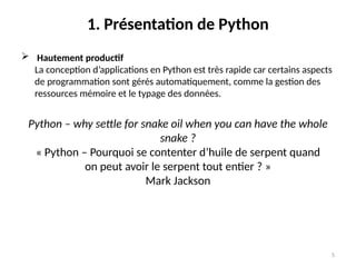 5
1. Présentation de Python
 Hautement productif
La conception d’applications en Python est très rapide car certains aspects
de programmation sont gérés automatiquement, comme la gestion des
ressources mémoire et le typage des données.
Python – why settle for snake oil when you can have the whole
snake ?
« Python – Pourquoi se contenter d’huile de serpent quand
on peut avoir le serpent tout entier ? »
Mark Jackson
 