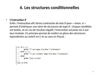 50
6. Les structures conditionnelles
• L’instruction if
Enfin, l’instruction elif, forme contractée de else if pour « sinon, si »
permet d’imbriquer une série de structures de type if : chaque condition
est testée, et en cas de résultat négatif, l’instruction suivante est à son
tour évaluée. Ce principe permet de mettre en place des structures
équivalentes au switch en C et au case en Pascal .
 