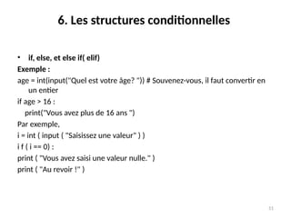 51
6. Les structures conditionnelles
• if, else, et else if( elif)
Exemple :
age = int(input("Quel est votre âge? ")) # Souvenez-vous, il faut convertir en
un entier
if age > 16 :
print("Vous avez plus de 16 ans ")
Par exemple,
i = int ( input ( "Saisissez une valeur" ) )
i f ( i == 0) :
print ( "Vous avez saisi une valeur nulle." )
print ( "Au revoir !" )
 