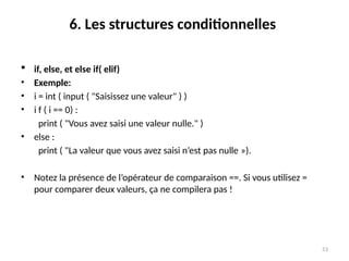 53
6. Les structures conditionnelles
 if, else, et else if( elif)
• Exemple:
• i = int ( input ( "Saisissez une valeur" ) )
• i f ( i == 0) :
print ( "Vous avez saisi une valeur nulle." )
• else :
print ( "La valeur que vous avez saisi n’est pas nulle »).
• Notez la présence de l’opérateur de comparaison ==. Si vous utilisez =
pour comparer deux valeurs, ça ne compilera pas !
 