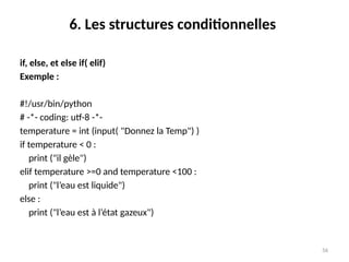 56
6. Les structures conditionnelles
if, else, et else if( elif)
Exemple :
#!/usr/bin/python
# -*- coding: utf-8 -*-
temperature = int (input( "Donnez la Temp") )
if temperature < 0 :
print ("il gèle")
elif temperature >=0 and temperature <100 :
print ("l’eau est liquide")
else :
print ("l’eau est à l’état gazeux")
 