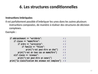 57
6. Les structures conditionnelles
Instructions imbriquées
Il est parfaitement possible d’imbriquer les unes dans les autres plusieurs
instructions composées, de manière à réaliser des structures de décision
complexes.
Exemple :
 