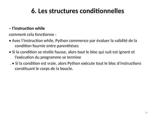59
6. Les structures conditionnelles
– l’instruction while
comment cela fonctionne :
• Avec l’instruction while, Python commence par évaluer la validité de la
condition fournie entre parenthèses
• Si la condition se révèle fausse, alors tout le bloc qui suit est ignoré et
l’exécution du programme se termine
. • Si la condition est vraie, alors Python exécute tout le bloc d’instructions
constituant le corps de la boucle.
 