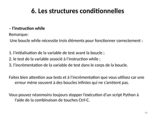 60
6. Les structures conditionnelles
– l’instruction while
Remarque:
Une boucle while nécessite trois éléments pour fonctionner correctement :
1. l’initialisation de la variable de test avant la boucle ;
2. le test de la variable associé à l’instruction while ;
3. l’incrémentation de la variable de test dans le corps de la boucle.
Faites bien attention aux tests et à l’incrémentation que vous utilisez car une
erreur mène souvent à des boucles infinies qui ne s’arrètent pas.
Vous pouvez néanmoins toujours stopper l’exécution d’un script Python à
l’aide de la combinaison de touches Ctrl-C.
 