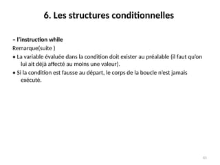61
6. Les structures conditionnelles
– l’instruction while
Remarque(suite )
• La variable évaluée dans la condition doit exister au préalable (il faut qu’on
lui ait déjà affecté au moins une valeur).
• Si la condition est fausse au départ, le corps de la boucle n’est jamais
exécuté.
 