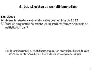 62
6. Les structures conditionnelles
NB: la fonction print() permet d’afficher plusieurs expressions l’une à la suite
de l’autre sur la même ligne : il suffit de les séparer par des virgules
Exercices :
 obtenir la liste des carrés et des cubes des nombres de 1 à 12
 Écrire un programme qui affiche les 20 premiers termes de la table de
multiplication par 7.
 