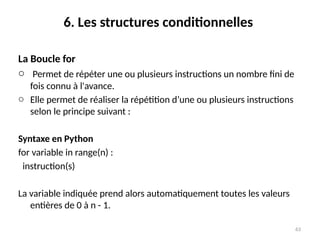 63
6. Les structures conditionnelles
La Boucle for
o Permet de répéter une ou plusieurs instructions un nombre fini de
fois connu à l'avance.
o Elle permet de réaliser la répétition d’une ou plusieurs instructions
selon le principe suivant :
Syntaxe en Python
for variable in range(n) :
instruction(s)
La variable indiquée prend alors automatiquement toutes les valeurs
entières de 0 à n - 1.
 