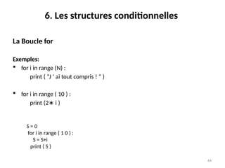 64
6. Les structures conditionnelles
La Boucle for
Exemples:
 for i in range (N) :
print ( ”J ’ ai tout compris ! ” )
 for i in range ( 10 ) :
print (2 i )
∗
S = 0
for i in range ( 1 0 ) :
S = S+i
print ( S )
 