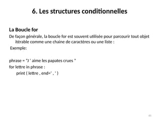 65
6. Les structures conditionnelles
La Boucle for
De façon générale, la boucle for est souvent utilisée pour parcourir tout objet
itérable comme une chaine de caractères ou une liste :
Exemple:
phrase = ”J ’ aime les papates crues ”
for lettre in phrase :
print ( lettre , end=’ , ’ )
 
