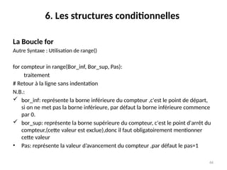 66
6. Les structures conditionnelles
La Boucle for
Autre Syntaxe : Utilisation de range()
for compteur in range(Bor_inf, Bor_sup, Pas):
traitement
# Retour à la ligne sans indentation
N.B.:
 bor_inf: représente la borne inférieure du compteur ,c'est le point de départ,
si on ne met pas la borne inférieure, par défaut la borne inférieure commence
par 0.
 bor_sup: représente la borne supérieure du compteur, c'est le point d'arrêt du
compteur,(cette valeur est exclue),donc il faut obligatoirement mentionner
cette valeur
• Pas: représente la valeur d’avancement du compteur ,par défaut le pas=1
 