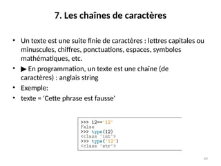 69
7. Les chaînes de caractères
• Un texte est une suite finie de caractères : lettres capitales ou
minuscules, chiffres, ponctuations, espaces, symboles
mathématiques, etc.
• ▶ En programmation, un texte est une chaîne (de
caractères) : anglais string
• Exemple:
• texte = 'Cette phrase est fausse'
 