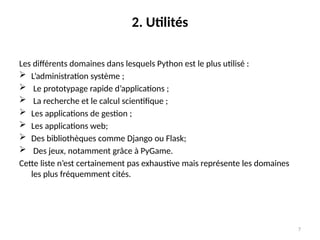 7
2. Utilités
Les différents domaines dans lesquels Python est le plus utilisé :
 L’administration système ;
 Le prototypage rapide d’applications ;
 La recherche et le calcul scientifique ;
 Les applications de gestion ;
 Les applications web;
 Des bibliothèques comme Django ou Flask;
 Des jeux, notamment grâce à PyGame.
Cette liste n’est certainement pas exhaustive mais représente les domaines
les plus fréquemment cités.
 