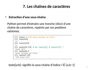 71
7. Les chaînes de caractères
• Extraction d’une sous-chaîne
Python permet d’extraire une tranche (slice) d’une
chaîne de caractères, repérée par ses positions
extrêmes.
texte[a:b]: signifie la sous-chaîne d’indice i [a,b−1]
∈
 