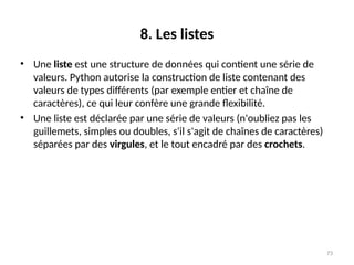73
8. Les listes
• Une liste est une structure de données qui contient une série de
valeurs. Python autorise la construction de liste contenant des
valeurs de types différents (par exemple entier et chaîne de
caractères), ce qui leur confère une grande flexibilité.
• Une liste est déclarée par une série de valeurs (n'oubliez pas les
guillemets, simples ou doubles, s'il s'agit de chaînes de caractères)
séparées par des virgules, et le tout encadré par des crochets.
 