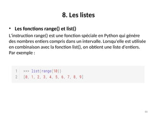 80
8. Les listes
• Les fonctions range() et list()
L'instruction range() est une fonction spéciale en Python qui génère
des nombres entiers compris dans un intervalle. Lorsqu'elle est utilisée
en combinaison avec la fonction list(), on obtient une liste d'entiers.
Par exemple :
 