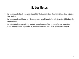 83
8. Les listes
• La commande liste[ ] permet d’accéder facilement à un élément d’une liste grâce à
son indice.
• La commande del() permet de supprimer un élément d’une liste grâce à l’indice de
cet élément.
• La commande remove() permet de supprimer un élément repéré par sa valeur
dans une liste. Elle supprime le premier élément de la liste ayant cette valeur.
 