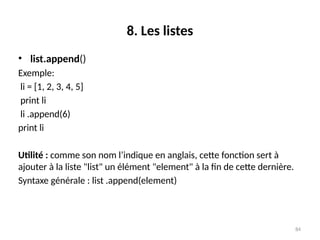 84
8. Les listes
• list.append()
Exemple:
li = [1, 2, 3, 4, 5]
print li
li .append(6)
print li
Utilité : comme son nom l’indique en anglais, cette fonction sert à
ajouter à la liste "list" un élément "element" à la fin de cette dernière.
Syntaxe générale : list .append(element)
 
