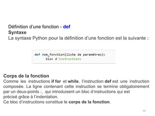 85
9. Les fonctions et procédures
Définition d’une fonction - def
Syntaxe
La syntaxe Python pour la définition d’une fonction est la suivante ::
Corps de la fonction
Comme les instructions if for et while, l’instruction def est une instruction
composée. La ligne contenant cette instruction se termine obligatoirement
par un deux-points :, qui introduisent un bloc d’instructions qui est
précisé grâce à l’indentation.
Ce bloc d’instructions constitue le corps de la fonction.
 