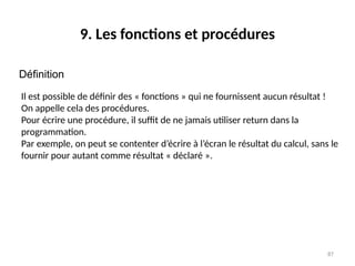 87
9. Les fonctions et procédures
Définition
Il est possible de définir des « fonctions » qui ne fournissent aucun résultat !
On appelle cela des procédures.
Pour écrire une procédure, il suffit de ne jamais utiliser return dans la
programmation.
Par exemple, on peut se contenter d’écrire à l’écran le résultat du calcul, sans le
fournir pour autant comme résultat « déclaré ».
 
