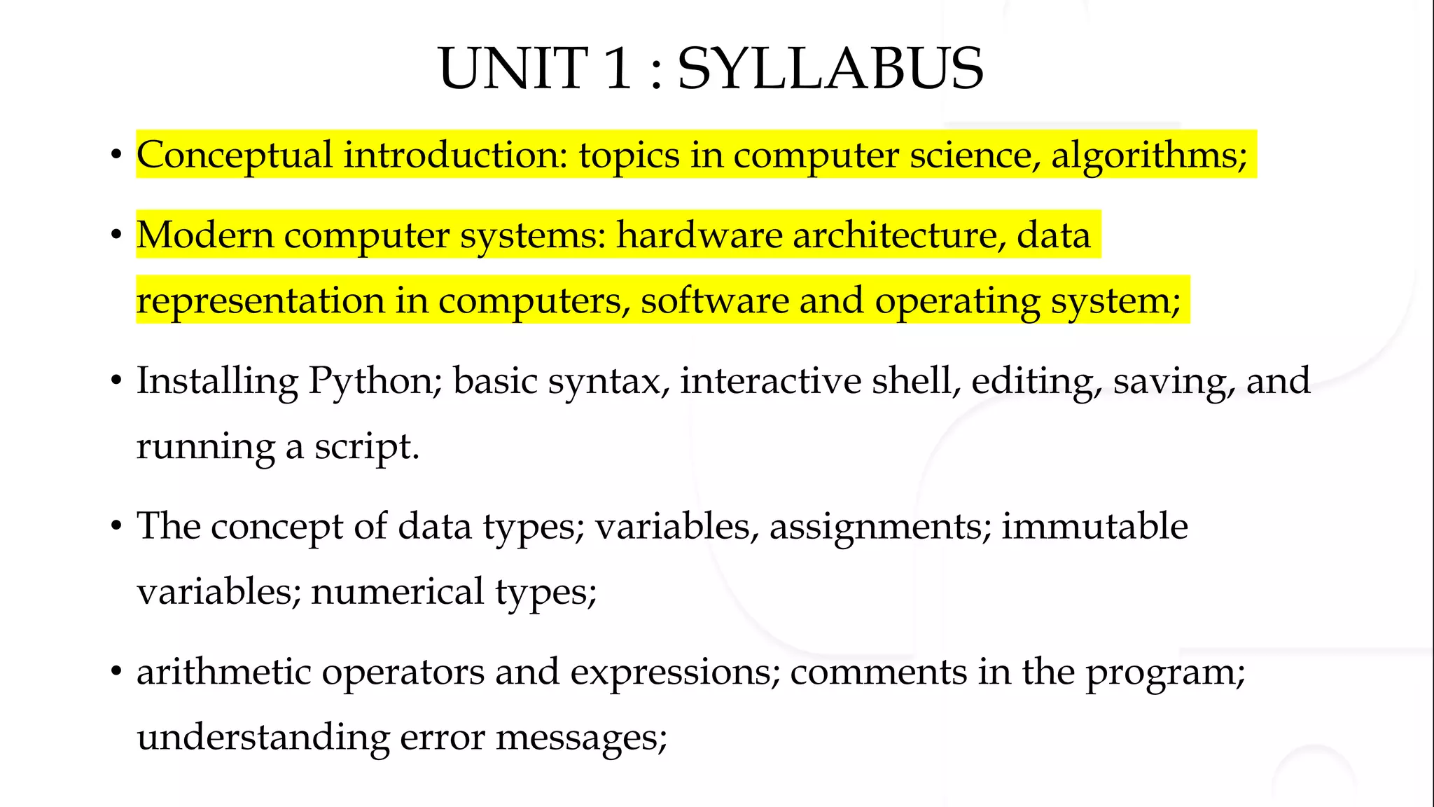 UNIT 1 : SYLLABUS • Conceptual introduction: topics in computer science, algorithms; • Modern computer systems: hardware architecture, data representation in computers, software and operating system; • Installing Python; basic syntax, interactive shell, editing, saving, and running a script. • The concept of data types; variables, assignments; immutable variables; numerical types; • arithmetic operators and expressions; comments in the program; understanding error messages; 