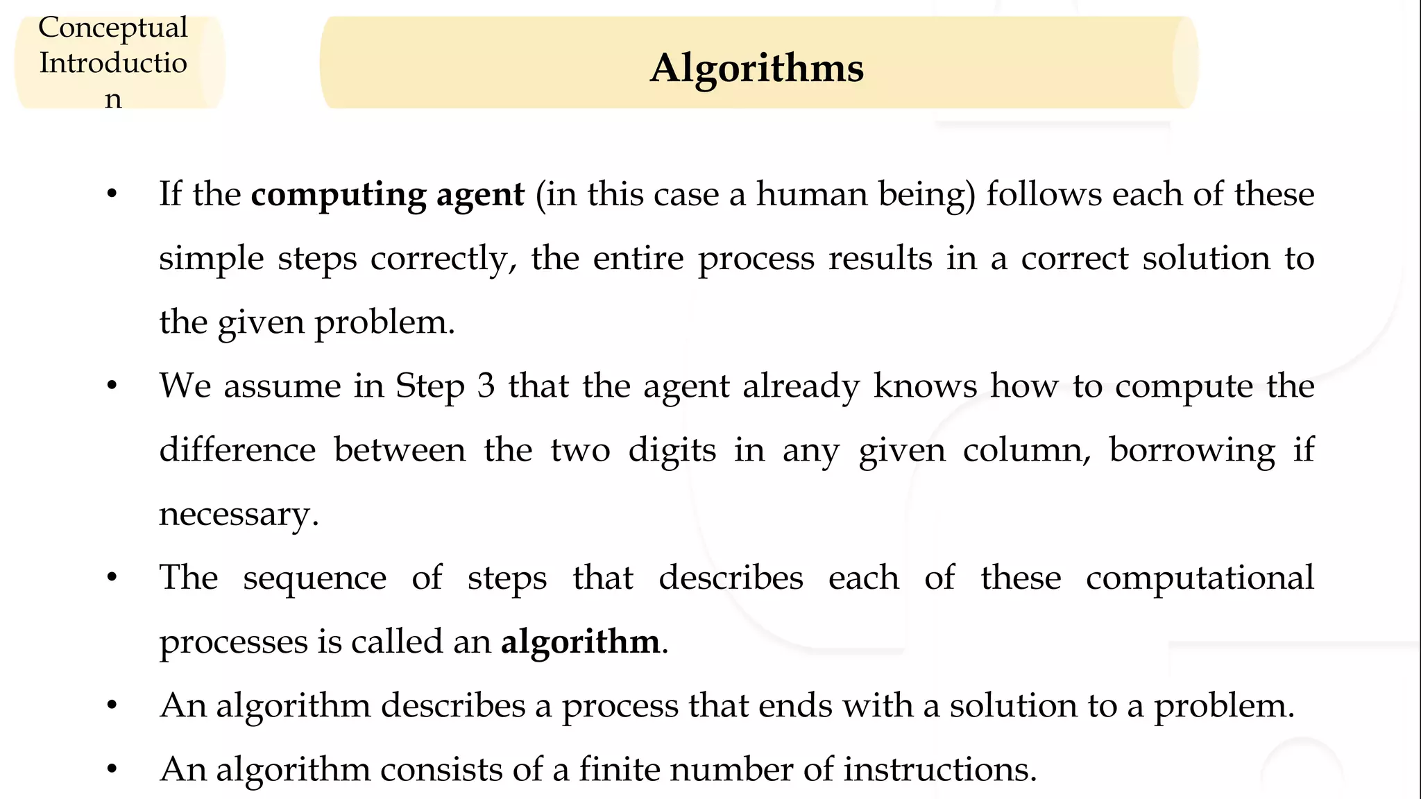 Algorithms Conceptual Introductio n • If the computing agent (in this case a human being) follows each of these simple steps correctly, the entire process results in a correct solution to the given problem. • We assume in Step 3 that the agent already knows how to compute the difference between the two digits in any given column, borrowing if necessary. • The sequence of steps that describes each of these computational processes is called an algorithm. • An algorithm describes a process that ends with a solution to a problem. • An algorithm consists of a finite number of instructions. 