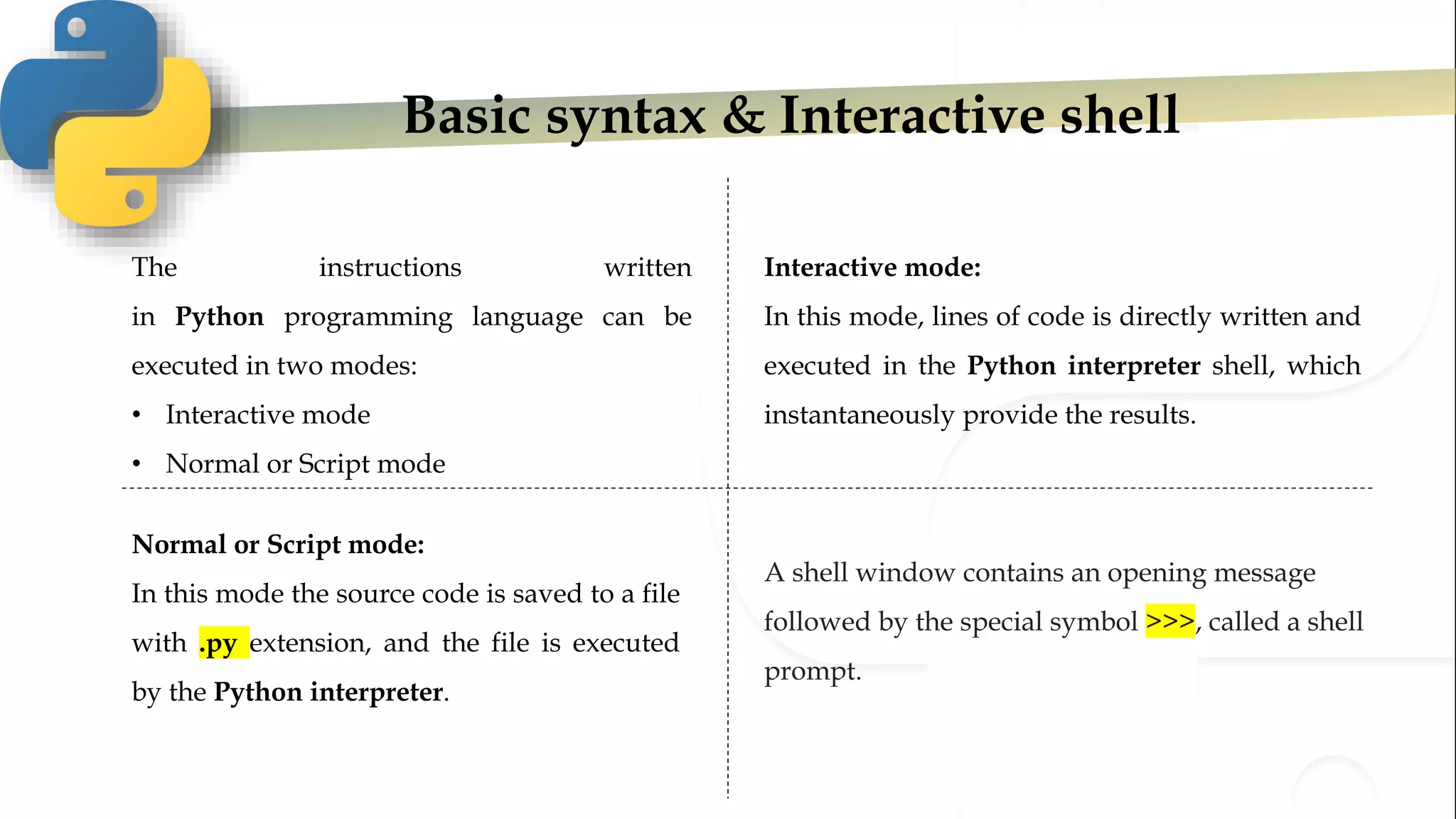 Basic syntax & Interactive shell
The instructions written
in Python programming language can be
executed in two modes:
• Interactive mode
• Normal or Script mode
Interactive mode:
In this mode, lines of code is directly written and
executed in the Python interpreter shell, which
instantaneously provide the results.
Normal or Script mode:
In this mode the source code is saved to a file
with .py extension, and the file is executed
by the Python interpreter.
A shell window contains an opening message
followed by the special symbol >>>, called a shell
prompt.
 