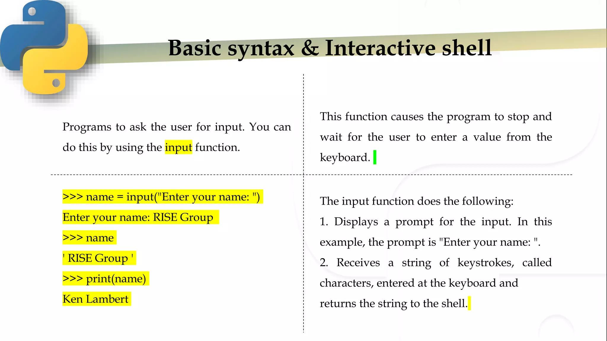 Basic syntax & Interactive shell
Programs to ask the user for input. You can
do this by using the input function.
>>> name = input("Enter your name: ")
Enter your name: RISE Group
>>> name
' RISE Group '
>>> print(name)
Ken Lambert
The input function does the following:
1. Displays a prompt for the input. In this
example, the prompt is "Enter your name: ".
2. Receives a string of keystrokes, called
characters, entered at the keyboard and
returns the string to the shell.
This function causes the program to stop and
wait for the user to enter a value from the
keyboard.
 