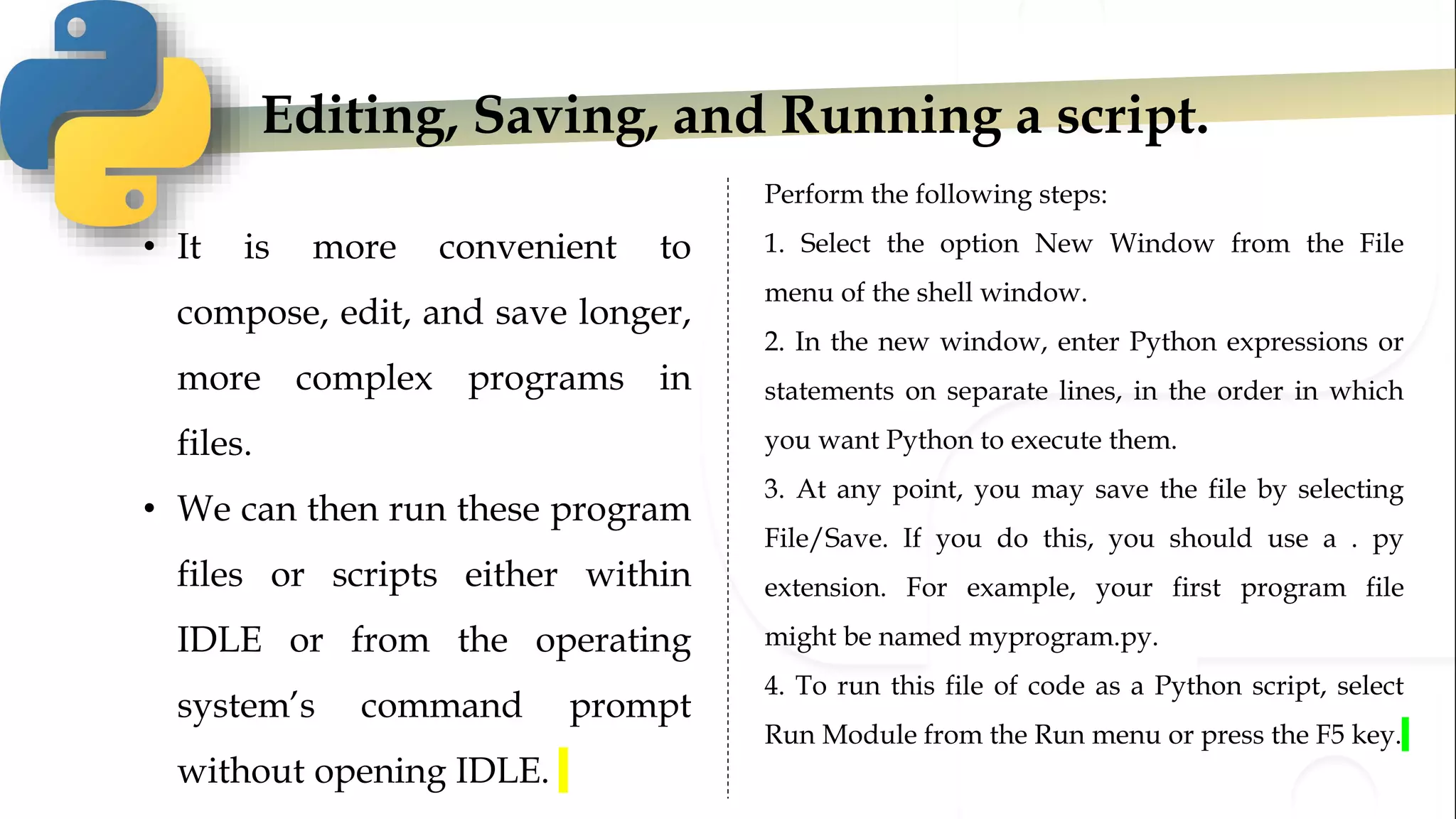 Editing, Saving, and Running a script.
• It is more convenient to
compose, edit, and save longer,
more complex programs in
files.
• We can then run these program
files or scripts either within
IDLE or from the operating
system’s command prompt
without opening IDLE.
Perform the following steps:
1. Select the option New Window from the File
menu of the shell window.
2. In the new window, enter Python expressions or
statements on separate lines, in the order in which
you want Python to execute them.
3. At any point, you may save the file by selecting
File/Save. If you do this, you should use a . py
extension. For example, your first program file
might be named myprogram.py.
4. To run this file of code as a Python script, select
Run Module from the Run menu or press the F5 key.
 