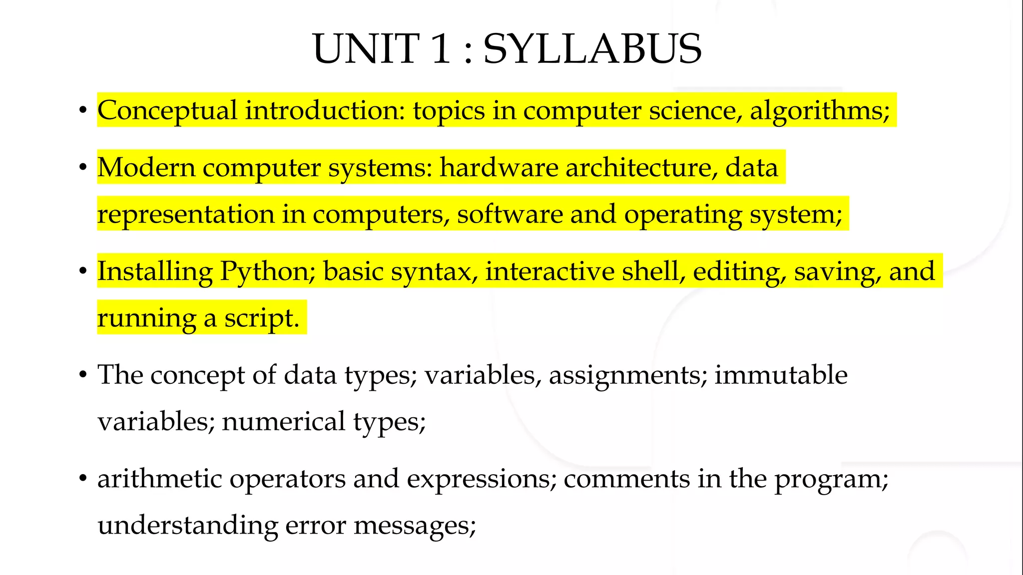 UNIT 1 : SYLLABUS
• Conceptual introduction: topics in computer science, algorithms;
• Modern computer systems: hardware architecture, data
representation in computers, software and operating system;
• Installing Python; basic syntax, interactive shell, editing, saving, and
running a script.
• The concept of data types; variables, assignments; immutable
variables; numerical types;
• arithmetic operators and expressions; comments in the program;
understanding error messages;
 