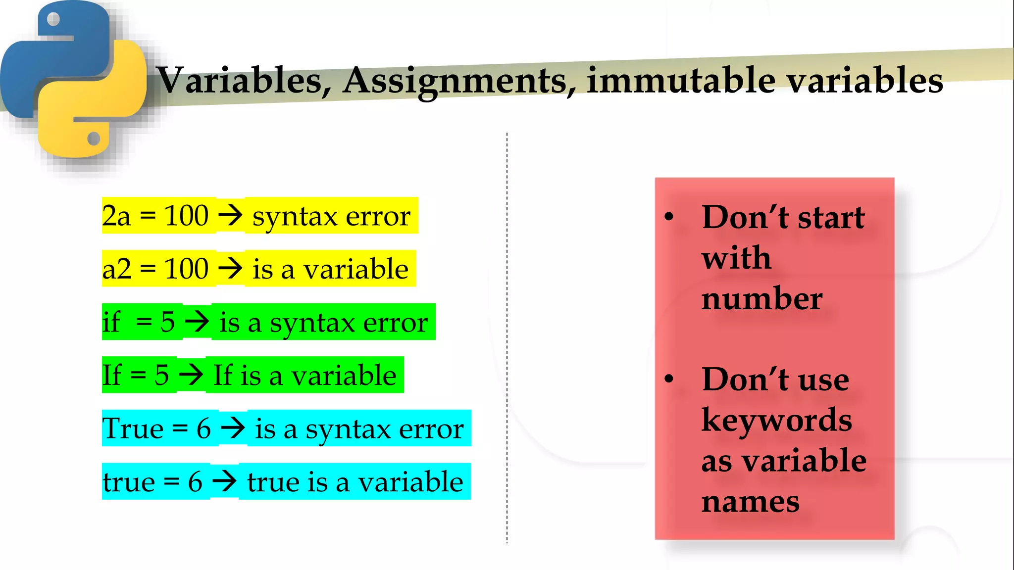 Variables, Assignments, immutable variables
2a = 100  syntax error
a2 = 100  is a variable
if = 5  is a syntax error
If = 5  If is a variable
True = 6  is a syntax error
true = 6  true is a variable
• Don’t start
with
number
• Don’t use
keywords
as variable
names
 