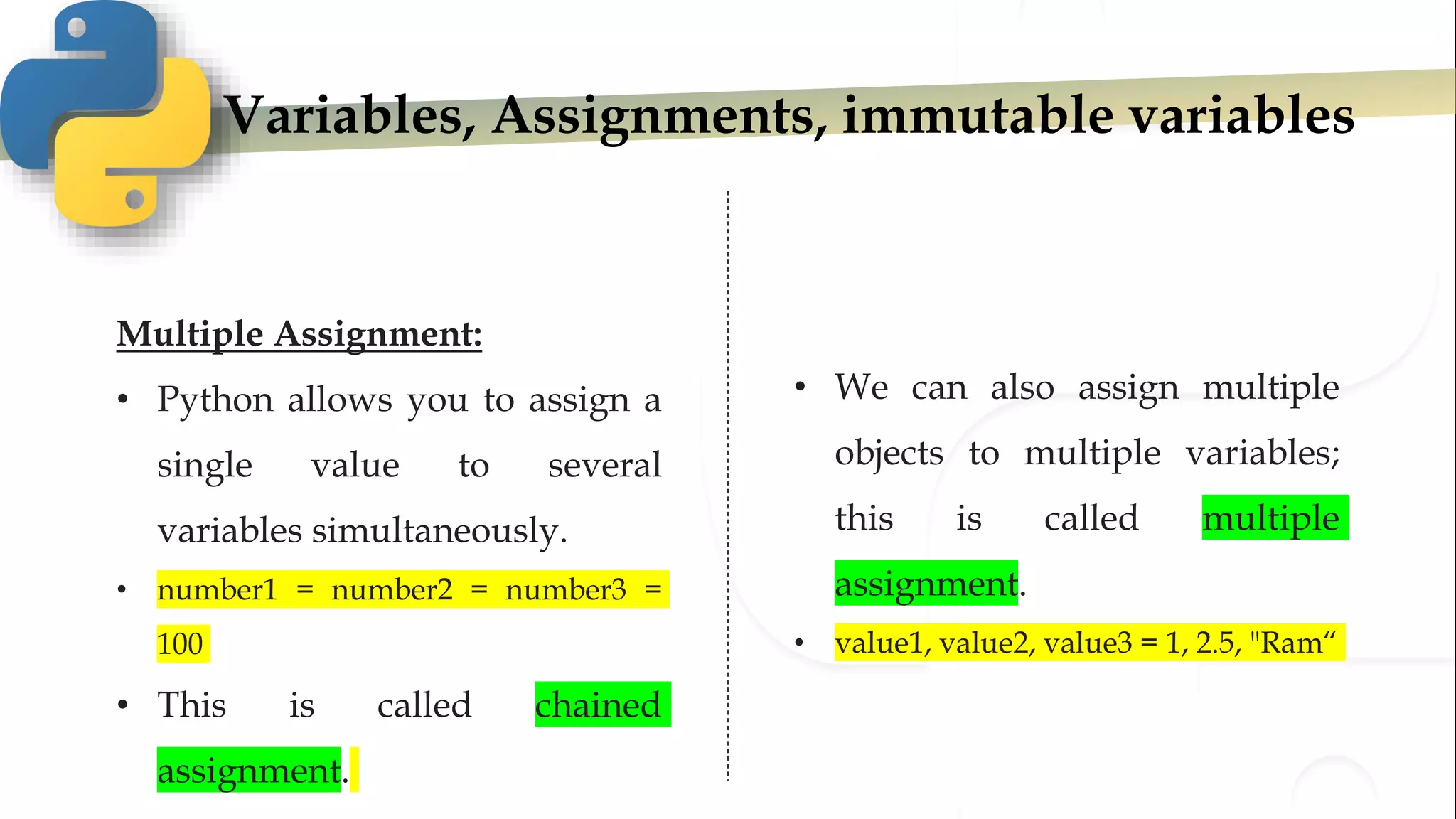 Variables, Assignments, immutable variables
Multiple Assignment:
• Python allows you to assign a
single value to several
variables simultaneously.
• number1 = number2 = number3 =
100
• This is called chained
assignment.
• We can also assign multiple
objects to multiple variables;
this is called multiple
assignment.
• value1, value2, value3 = 1, 2.5, "Ram“
 